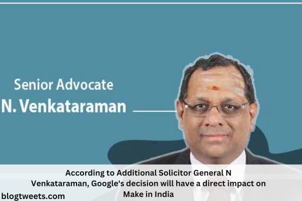 According to Additional Solicitor General N Venkataraman, Google’s decision will have a direct impact on Make in India