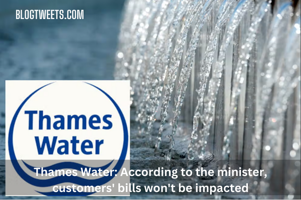 Thames Water: According to the minister, customers’ bills won’t be impacted